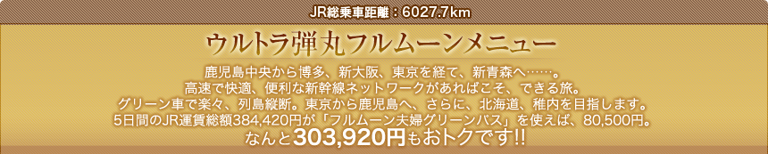 JR総乗車距離：6027.7km｜ウルトラ弾丸フルムーンメニュー｜鹿児島中央から博多、新大阪、東京を経て、新青森へ……。高速で快適、便利な新幹線ネットワークがあればこそ、できる旅。
グリーン車で楽々、列島縦断。東京から鹿児島へ、さらに、北海道、稚内を目指します。5日間のJR運賃総額384,420円が「フルムーン夫婦グリーンパス」を使えば、80,500円。なんと303,920円もおトクです!!