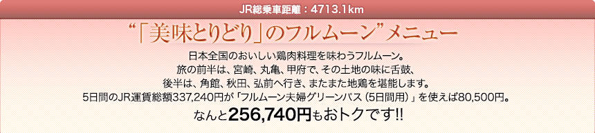 JR総乗車距離：4713.1km｜「美味とりどり」のフルムーンメニュー｜日本全国のおいしい鶏肉料理を味わうフルムーン。旅の前半は、宮崎、丸亀、甲府で、その土地の味に舌鼓、後半は、角館、秋田、弘前へ行き、またまた地鶏を堪能します。5日間のJR運賃総額337,240円が「フルムーン夫婦グリーンパス（5日間用）」を使えば80,500円。なんと256,740円もおトクです!!