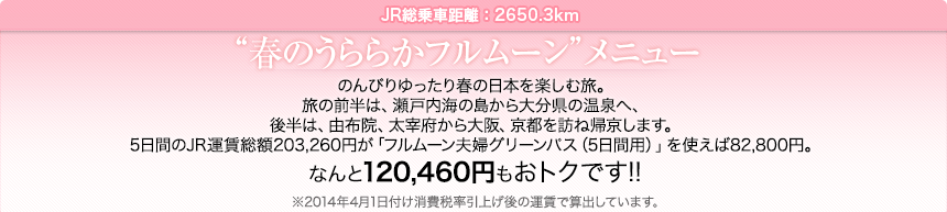JR総乗車距離：2650.3km｜“春のうららかフルムーン”メニュー｜のんびりゆったり春の日本を楽しむ旅。
旅の前半は、瀬戸内海の島から大分県の温泉へ、後半は、由布院、太宰府から大阪、京都を訪ね帰京します。5日間のJR運賃総額203,260円が「フルムーン夫婦グリーンパス（5日間用）」を使えば82,800円。なんと120,460円もおトクです!!
