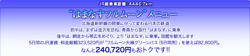 JR総乗車距離：4446.7km｜“はまなすフルムーン”メニュー｜北海道新幹線の開業に伴って変わる日本の鉄道。前半は、まずは金沢を訪ね、青森から急行「はまなす」に乗車。後半は、網走から帯広をめぐり、上り「はまなす」に乗車。函館を観光します。5日間のJR運賃・料金総額323,520円が「フルムーン夫婦グリーンパス（5日間用）」を使えば82,800円。なんと240,720円もおトクです!!