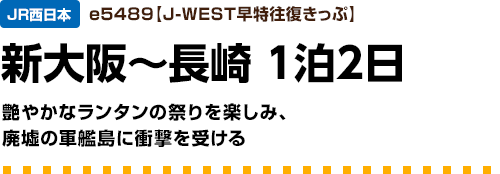 JR西日本　e5489【J-WEST早特往復きっぷ】新大阪～長崎1泊2日　艶やかなランタンの祭りを楽しみ、廃墟の軍艦島に衝撃を受ける